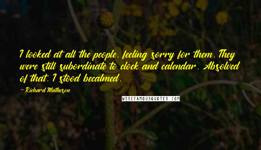 Richard Matheson Quotes: I looked at all the people, feeling sorry for them. They were still subordinate to clock and calendar. Absolved of that, I stood becalmed.