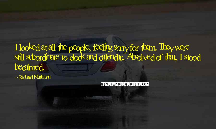 Richard Matheson Quotes: I looked at all the people, feeling sorry for them. They were still subordinate to clock and calendar. Absolved of that, I stood becalmed.