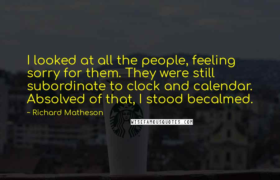 Richard Matheson Quotes: I looked at all the people, feeling sorry for them. They were still subordinate to clock and calendar. Absolved of that, I stood becalmed.