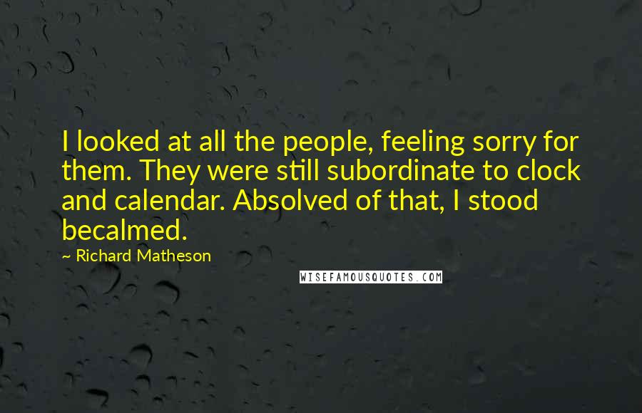 Richard Matheson Quotes: I looked at all the people, feeling sorry for them. They were still subordinate to clock and calendar. Absolved of that, I stood becalmed.