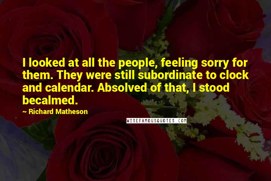 Richard Matheson Quotes: I looked at all the people, feeling sorry for them. They were still subordinate to clock and calendar. Absolved of that, I stood becalmed.