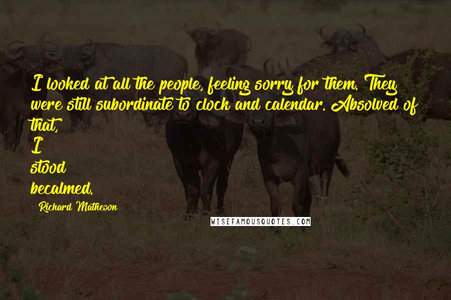 Richard Matheson Quotes: I looked at all the people, feeling sorry for them. They were still subordinate to clock and calendar. Absolved of that, I stood becalmed.