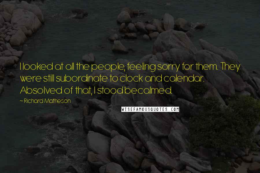 Richard Matheson Quotes: I looked at all the people, feeling sorry for them. They were still subordinate to clock and calendar. Absolved of that, I stood becalmed.