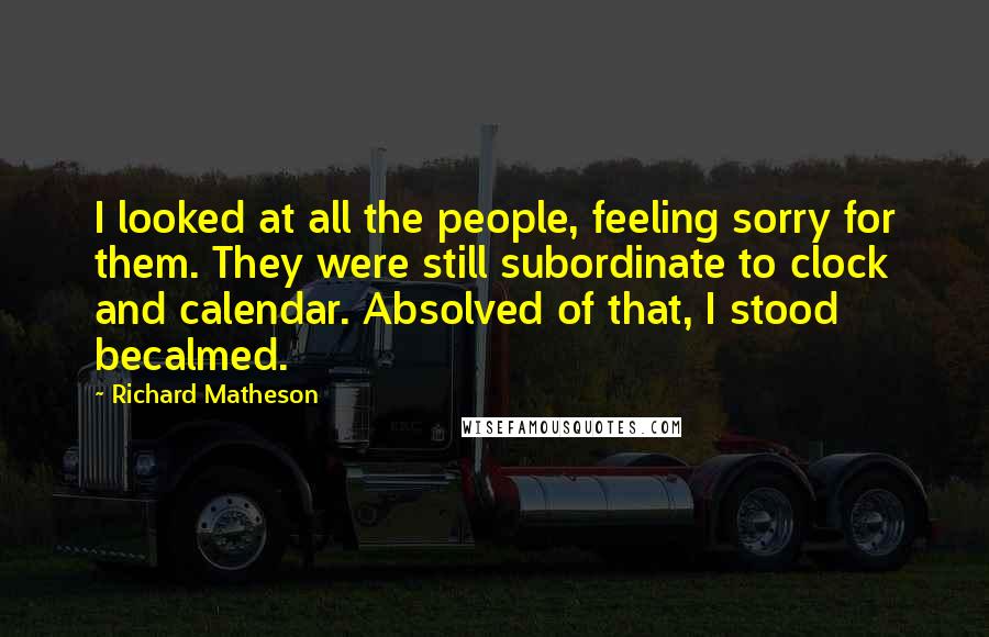 Richard Matheson Quotes: I looked at all the people, feeling sorry for them. They were still subordinate to clock and calendar. Absolved of that, I stood becalmed.