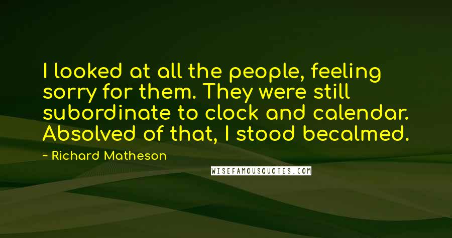 Richard Matheson Quotes: I looked at all the people, feeling sorry for them. They were still subordinate to clock and calendar. Absolved of that, I stood becalmed.