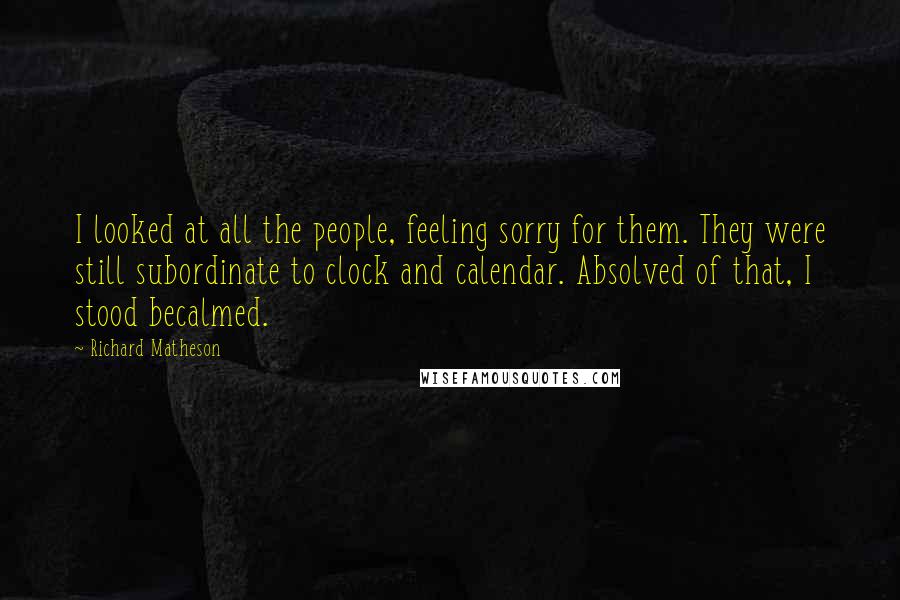 Richard Matheson Quotes: I looked at all the people, feeling sorry for them. They were still subordinate to clock and calendar. Absolved of that, I stood becalmed.