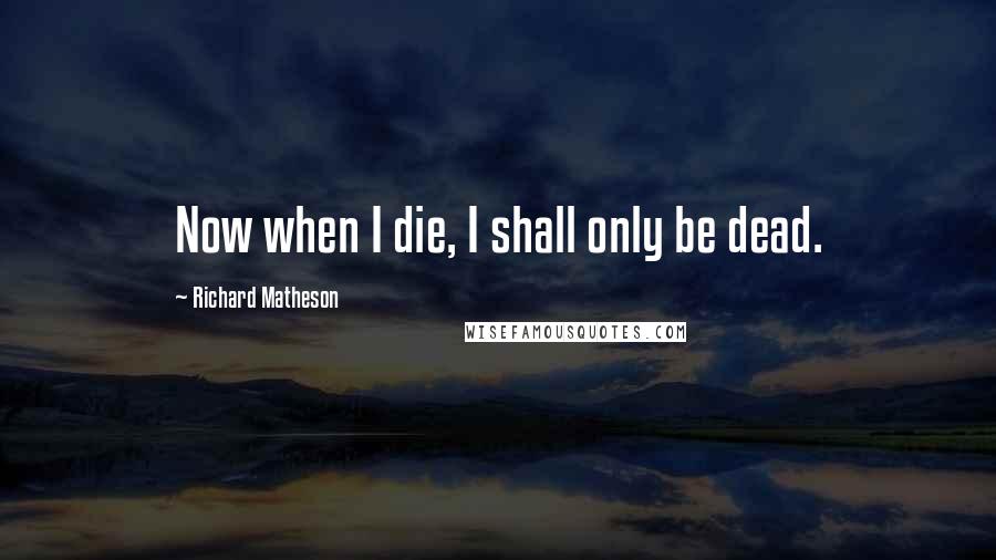Richard Matheson Quotes: Now when I die, I shall only be dead.