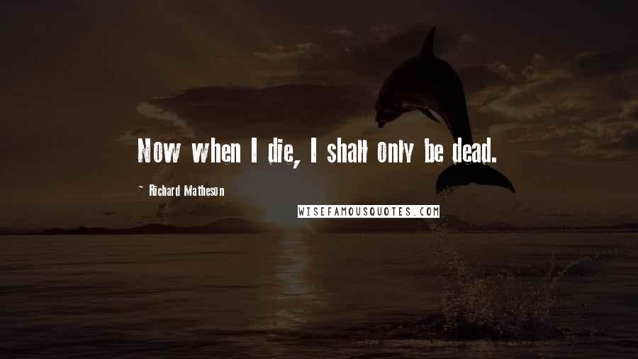 Richard Matheson Quotes: Now when I die, I shall only be dead.