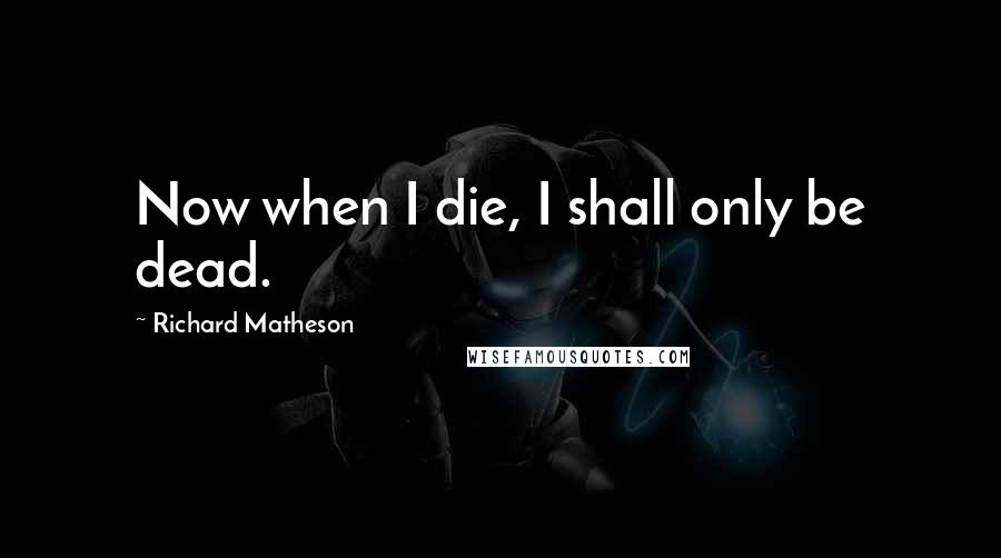 Richard Matheson Quotes: Now when I die, I shall only be dead.