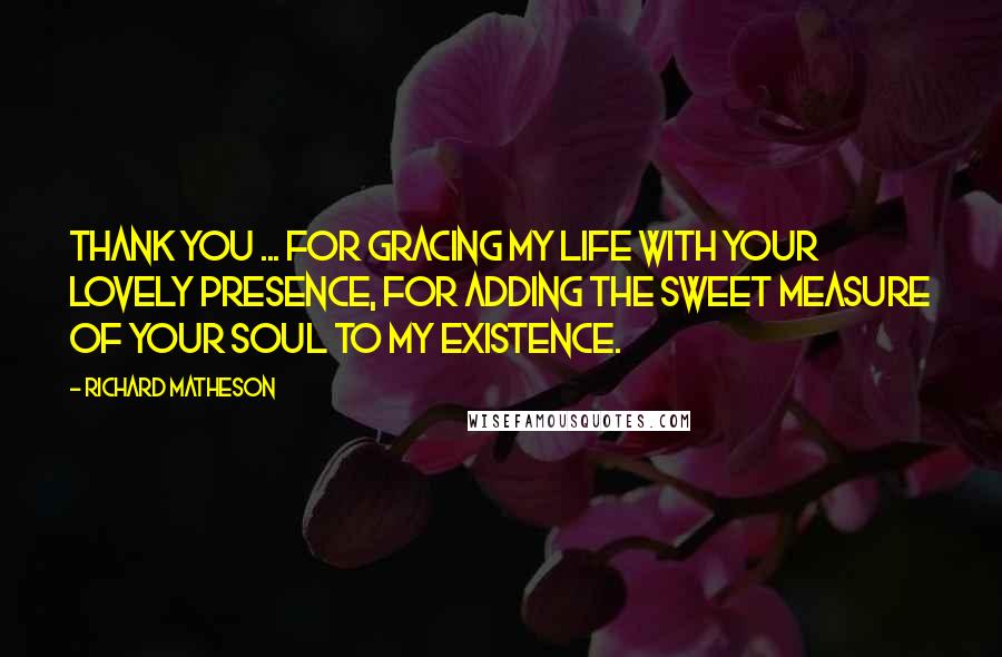 Richard Matheson Quotes: Thank you ... for gracing my life with your lovely presence, for adding the sweet measure of your soul to my existence.