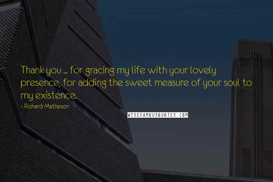 Richard Matheson Quotes: Thank you ... for gracing my life with your lovely presence, for adding the sweet measure of your soul to my existence.