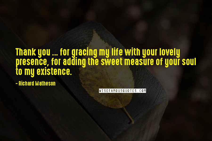 Richard Matheson Quotes: Thank you ... for gracing my life with your lovely presence, for adding the sweet measure of your soul to my existence.