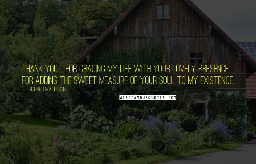 Richard Matheson Quotes: Thank you ... for gracing my life with your lovely presence, for adding the sweet measure of your soul to my existence.