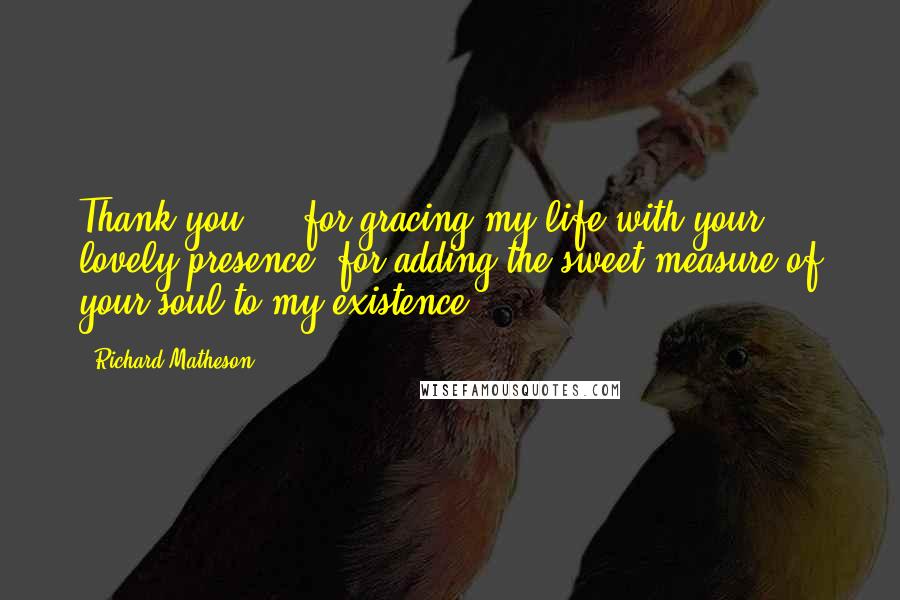 Richard Matheson Quotes: Thank you ... for gracing my life with your lovely presence, for adding the sweet measure of your soul to my existence.