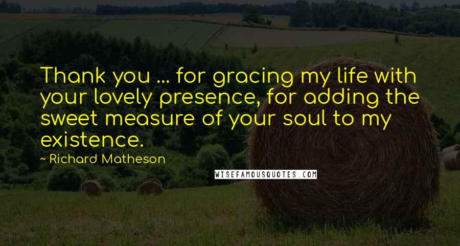 Richard Matheson Quotes: Thank you ... for gracing my life with your lovely presence, for adding the sweet measure of your soul to my existence.