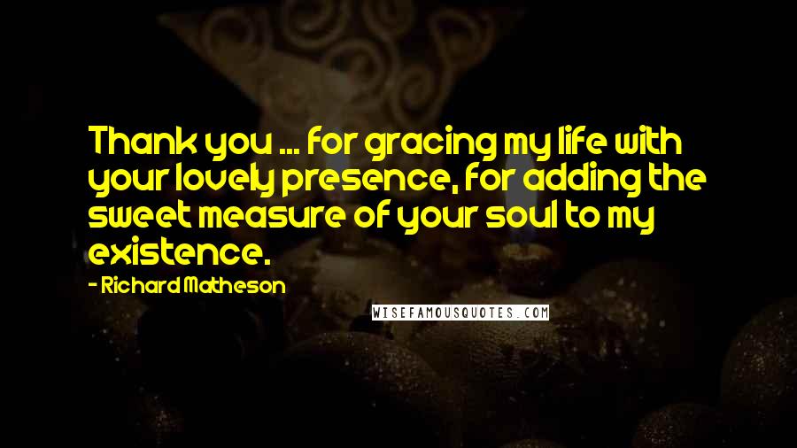 Richard Matheson Quotes: Thank you ... for gracing my life with your lovely presence, for adding the sweet measure of your soul to my existence.