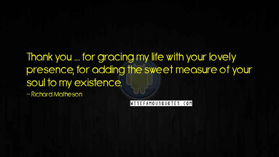 Richard Matheson Quotes: Thank you ... for gracing my life with your lovely presence, for adding the sweet measure of your soul to my existence.