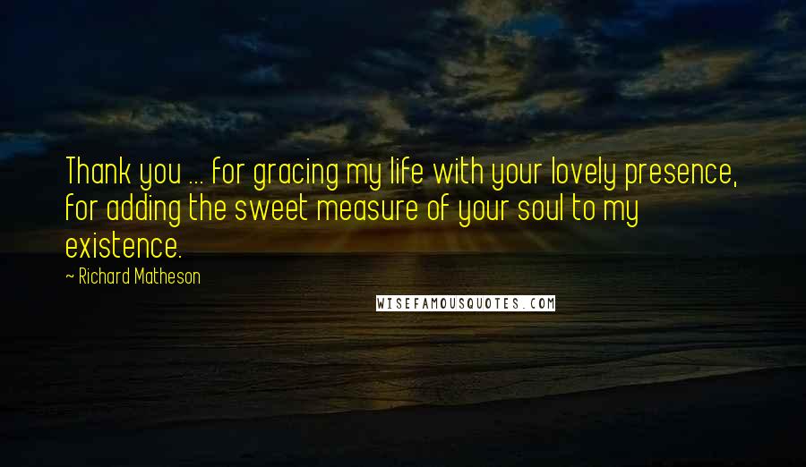 Richard Matheson Quotes: Thank you ... for gracing my life with your lovely presence, for adding the sweet measure of your soul to my existence.