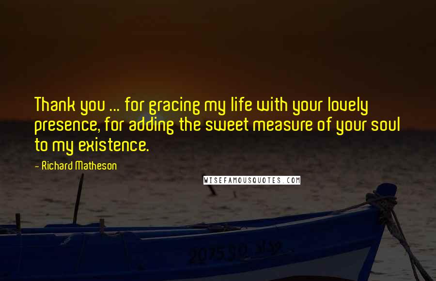 Richard Matheson Quotes: Thank you ... for gracing my life with your lovely presence, for adding the sweet measure of your soul to my existence.