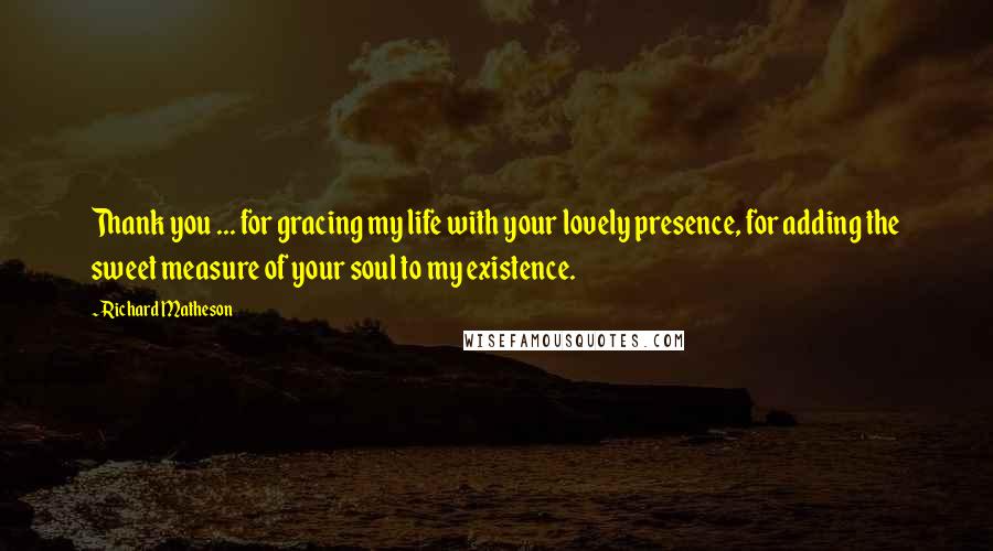 Richard Matheson Quotes: Thank you ... for gracing my life with your lovely presence, for adding the sweet measure of your soul to my existence.