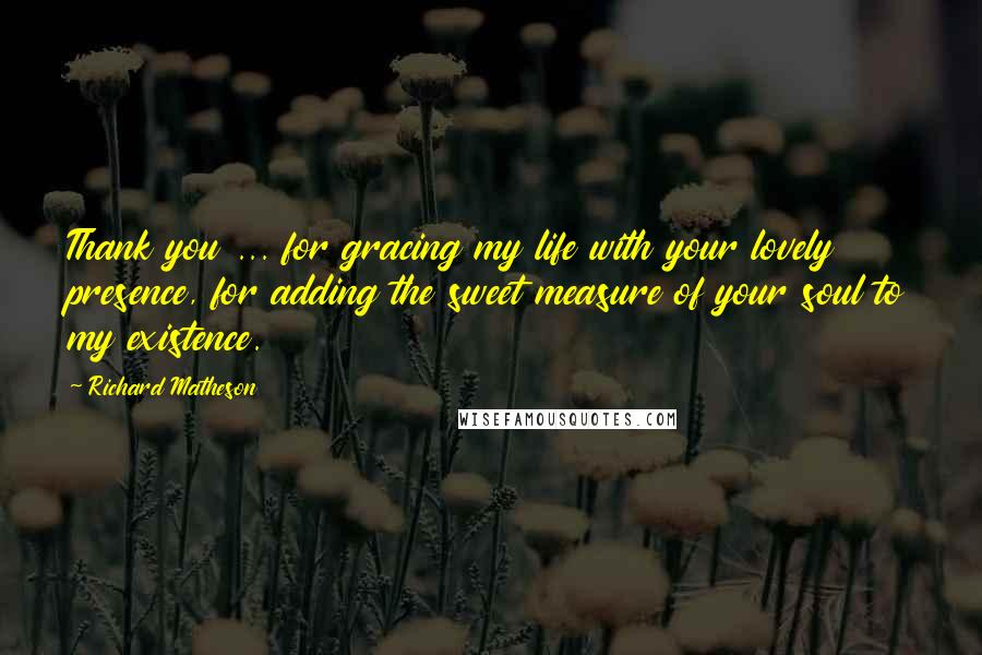 Richard Matheson Quotes: Thank you ... for gracing my life with your lovely presence, for adding the sweet measure of your soul to my existence.