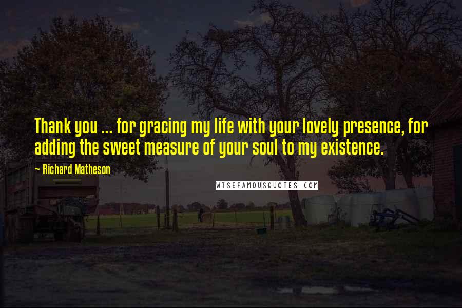 Richard Matheson Quotes: Thank you ... for gracing my life with your lovely presence, for adding the sweet measure of your soul to my existence.