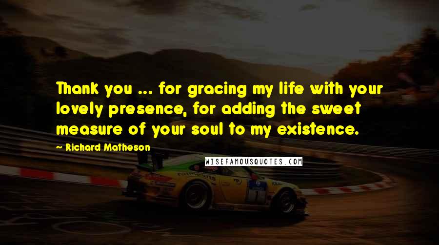 Richard Matheson Quotes: Thank you ... for gracing my life with your lovely presence, for adding the sweet measure of your soul to my existence.