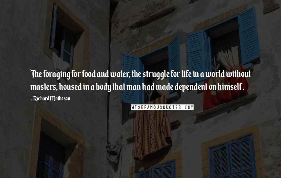 Richard Matheson Quotes: The foraging for food and water, the struggle for life in a world without masters, housed in a body that man had made dependent on himself.