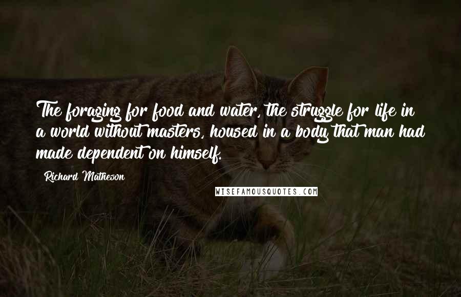 Richard Matheson Quotes: The foraging for food and water, the struggle for life in a world without masters, housed in a body that man had made dependent on himself.