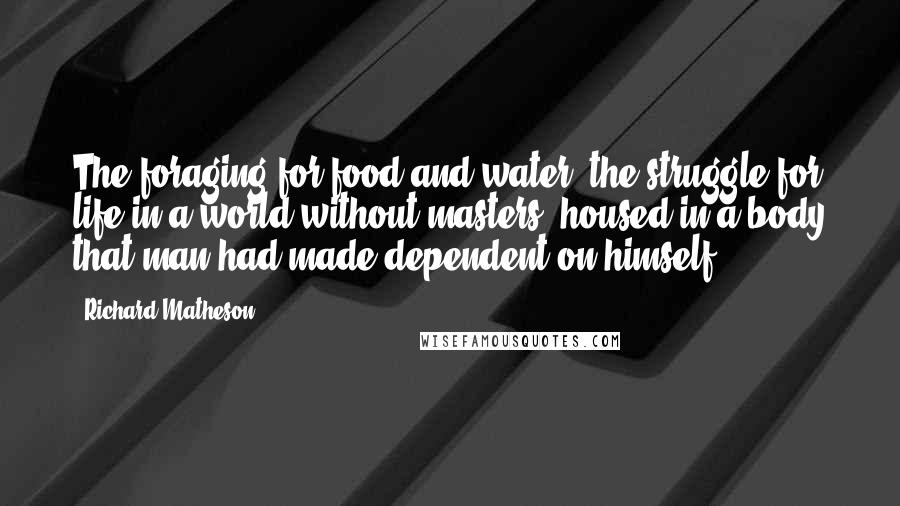 Richard Matheson Quotes: The foraging for food and water, the struggle for life in a world without masters, housed in a body that man had made dependent on himself.