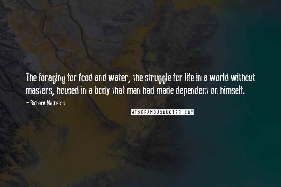 Richard Matheson Quotes: The foraging for food and water, the struggle for life in a world without masters, housed in a body that man had made dependent on himself.