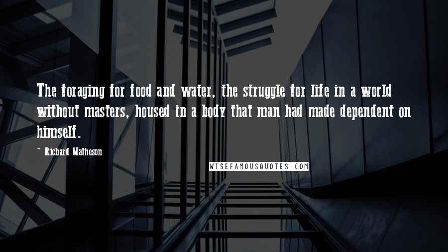 Richard Matheson Quotes: The foraging for food and water, the struggle for life in a world without masters, housed in a body that man had made dependent on himself.