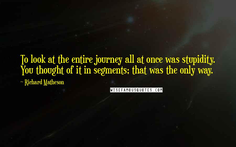 Richard Matheson Quotes: To look at the entire journey all at once was stupidity. You thought of it in segments; that was the only way.