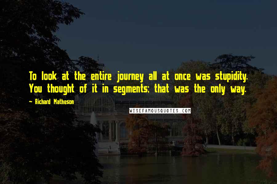 Richard Matheson Quotes: To look at the entire journey all at once was stupidity. You thought of it in segments; that was the only way.