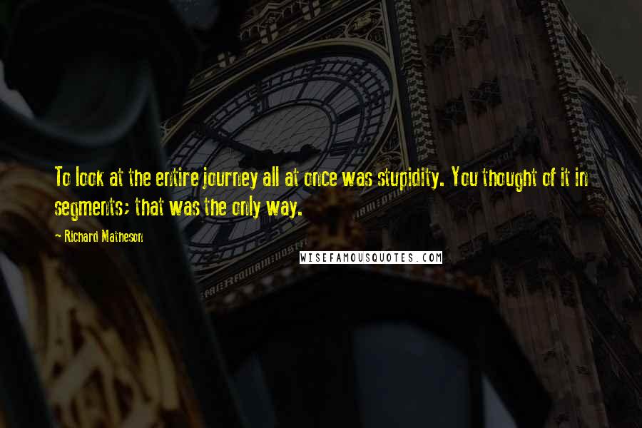 Richard Matheson Quotes: To look at the entire journey all at once was stupidity. You thought of it in segments; that was the only way.