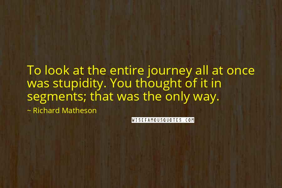Richard Matheson Quotes: To look at the entire journey all at once was stupidity. You thought of it in segments; that was the only way.