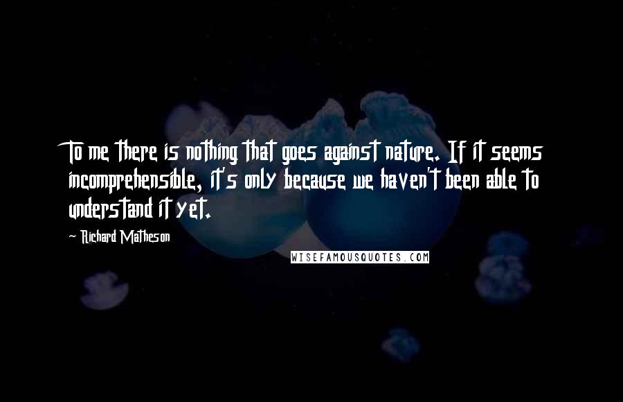Richard Matheson Quotes: To me there is nothing that goes against nature. If it seems incomprehensible, it's only because we haven't been able to understand it yet.