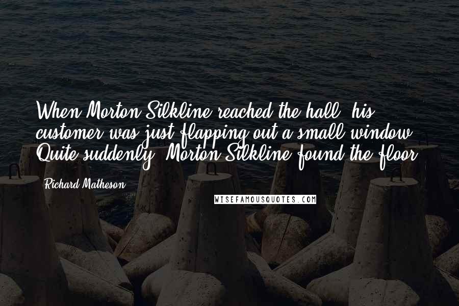 Richard Matheson Quotes: When Morton Silkline reached the hall, his customer was just flapping out a small window. Quite suddenly, Morton Silkline found the floor.