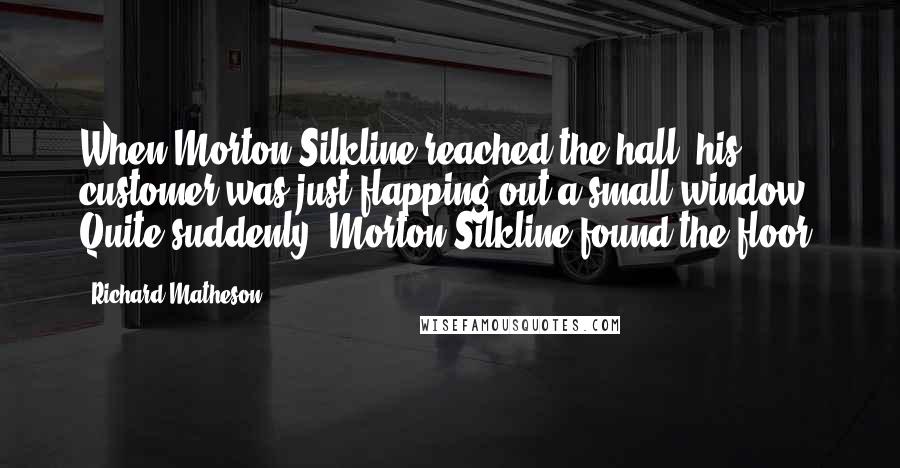 Richard Matheson Quotes: When Morton Silkline reached the hall, his customer was just flapping out a small window. Quite suddenly, Morton Silkline found the floor.