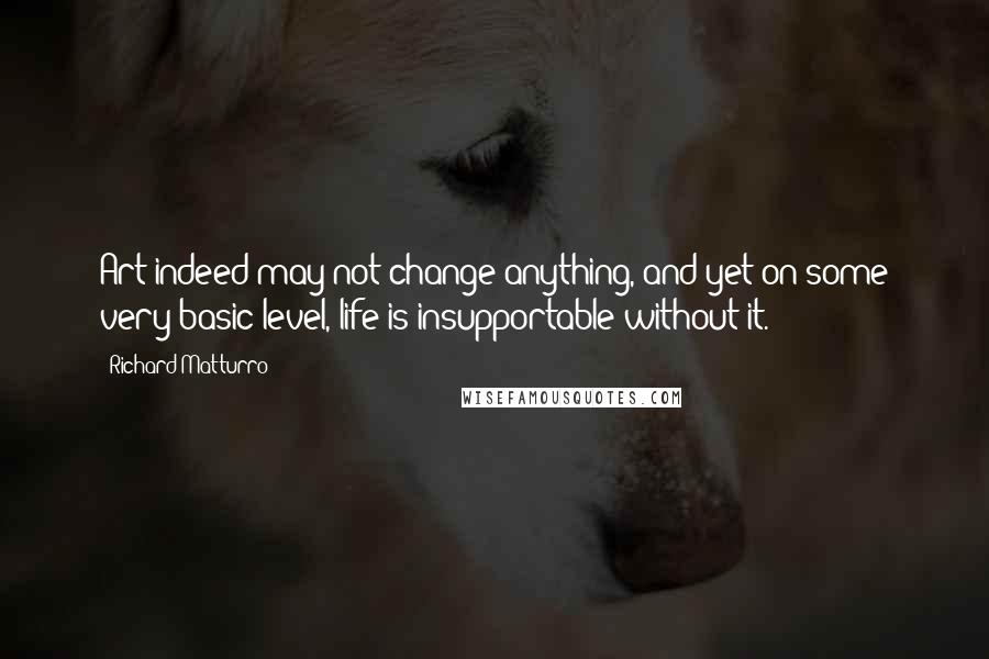 Richard Matturro Quotes: Art indeed may not change anything, and yet on some very basic level, life is insupportable without it.