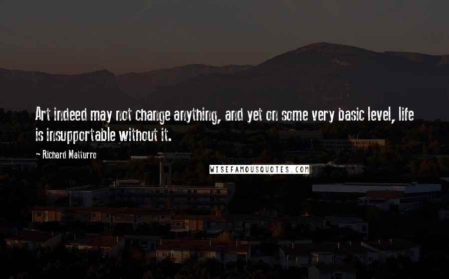 Richard Matturro Quotes: Art indeed may not change anything, and yet on some very basic level, life is insupportable without it.