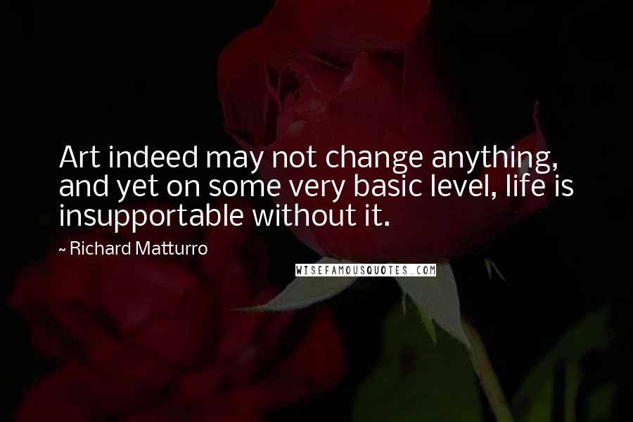 Richard Matturro Quotes: Art indeed may not change anything, and yet on some very basic level, life is insupportable without it.