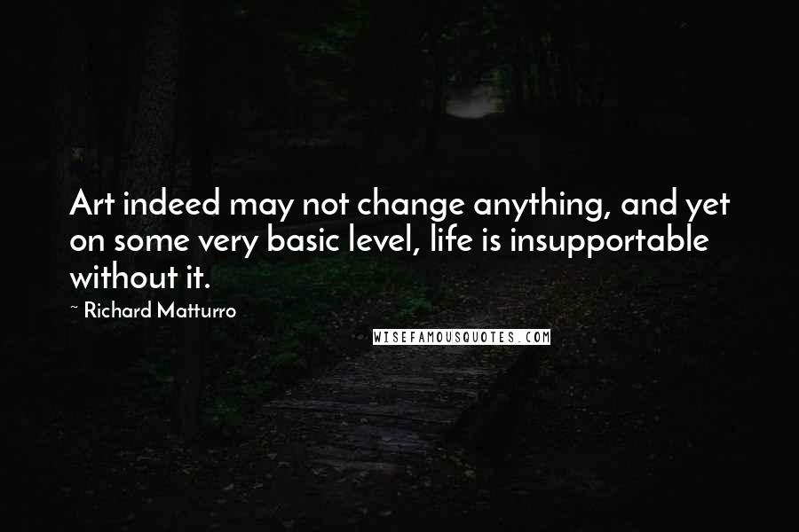 Richard Matturro Quotes: Art indeed may not change anything, and yet on some very basic level, life is insupportable without it.