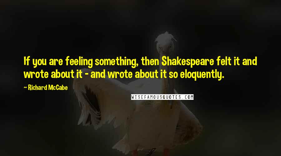 Richard McCabe Quotes: If you are feeling something, then Shakespeare felt it and wrote about it - and wrote about it so eloquently.