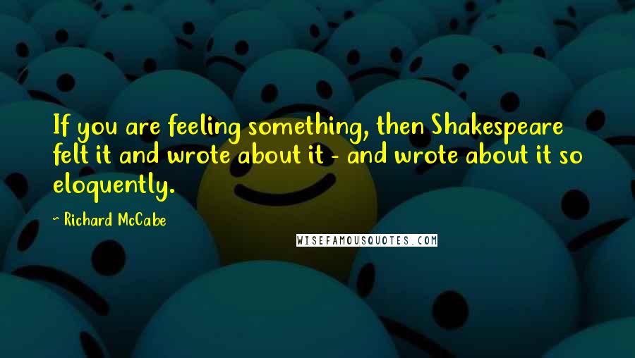 Richard McCabe Quotes: If you are feeling something, then Shakespeare felt it and wrote about it - and wrote about it so eloquently.