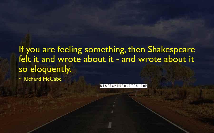 Richard McCabe Quotes: If you are feeling something, then Shakespeare felt it and wrote about it - and wrote about it so eloquently.