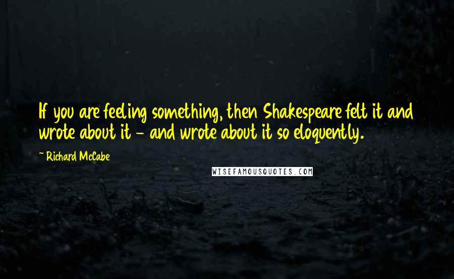 Richard McCabe Quotes: If you are feeling something, then Shakespeare felt it and wrote about it - and wrote about it so eloquently.