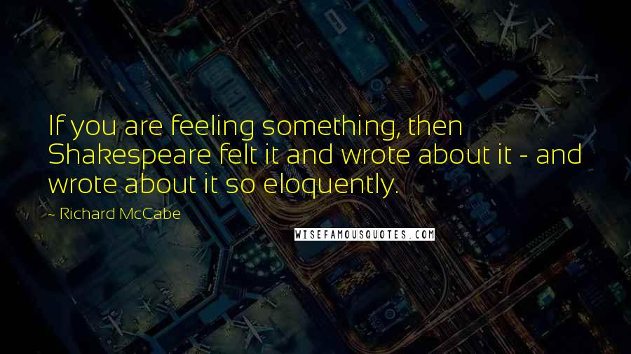 Richard McCabe Quotes: If you are feeling something, then Shakespeare felt it and wrote about it - and wrote about it so eloquently.