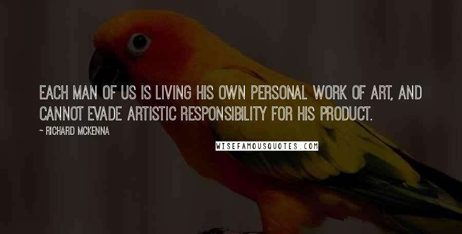 Richard McKenna Quotes: Each man of us is living his own personal work of art, and cannot evade artistic responsibility for his product.