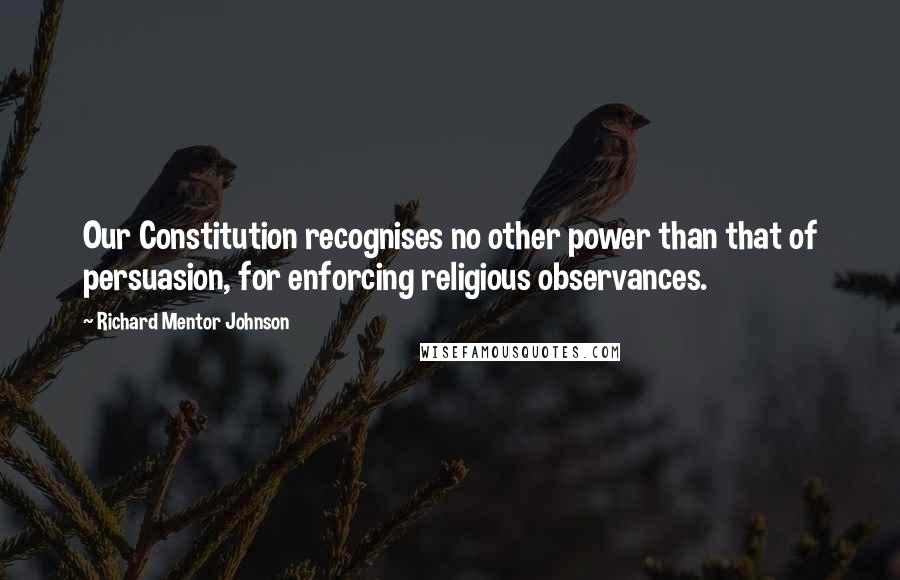 Richard Mentor Johnson Quotes: Our Constitution recognises no other power than that of persuasion, for enforcing religious observances.